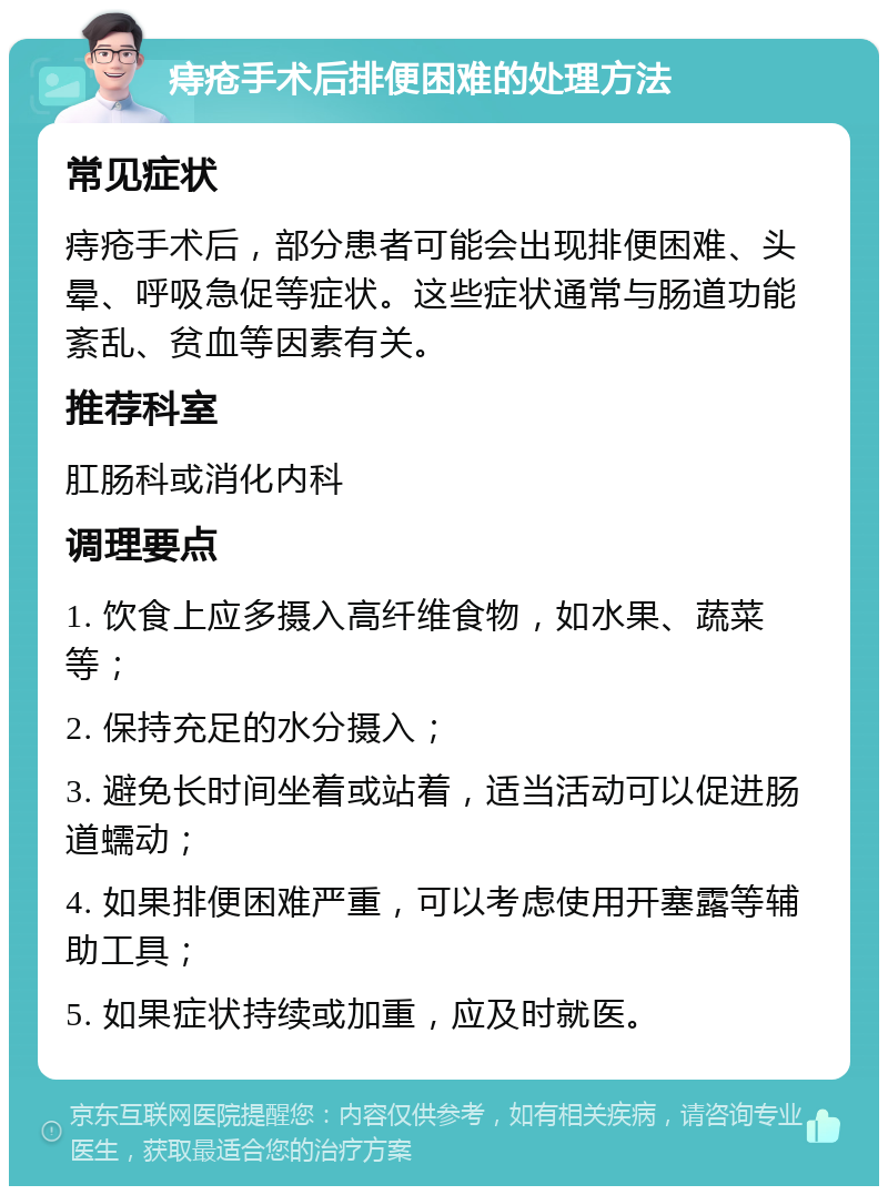 痔疮手术后排便困难的处理方法 常见症状 痔疮手术后，部分患者可能会出现排便困难、头晕、呼吸急促等症状。这些症状通常与肠道功能紊乱、贫血等因素有关。 推荐科室 肛肠科或消化内科 调理要点 1. 饮食上应多摄入高纤维食物，如水果、蔬菜等； 2. 保持充足的水分摄入； 3. 避免长时间坐着或站着，适当活动可以促进肠道蠕动； 4. 如果排便困难严重，可以考虑使用开塞露等辅助工具； 5. 如果症状持续或加重，应及时就医。