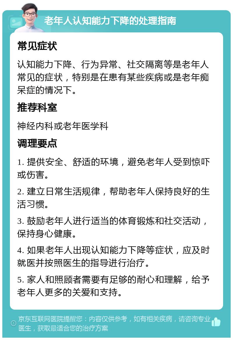 老年人认知能力下降的处理指南 常见症状 认知能力下降、行为异常、社交隔离等是老年人常见的症状，特别是在患有某些疾病或是老年痴呆症的情况下。 推荐科室 神经内科或老年医学科 调理要点 1. 提供安全、舒适的环境，避免老年人受到惊吓或伤害。 2. 建立日常生活规律，帮助老年人保持良好的生活习惯。 3. 鼓励老年人进行适当的体育锻炼和社交活动，保持身心健康。 4. 如果老年人出现认知能力下降等症状，应及时就医并按照医生的指导进行治疗。 5. 家人和照顾者需要有足够的耐心和理解，给予老年人更多的关爱和支持。