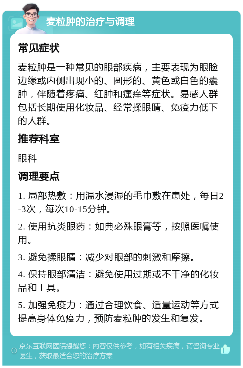 麦粒肿的治疗与调理 常见症状 麦粒肿是一种常见的眼部疾病，主要表现为眼睑边缘或内侧出现小的、圆形的、黄色或白色的囊肿，伴随着疼痛、红肿和瘙痒等症状。易感人群包括长期使用化妆品、经常揉眼睛、免疫力低下的人群。 推荐科室 眼科 调理要点 1. 局部热敷：用温水浸湿的毛巾敷在患处，每日2-3次，每次10-15分钟。 2. 使用抗炎眼药：如典必殊眼膏等，按照医嘱使用。 3. 避免揉眼睛：减少对眼部的刺激和摩擦。 4. 保持眼部清洁：避免使用过期或不干净的化妆品和工具。 5. 加强免疫力：通过合理饮食、适量运动等方式提高身体免疫力，预防麦粒肿的发生和复发。