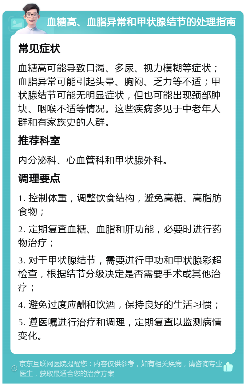 血糖高、血脂异常和甲状腺结节的处理指南 常见症状 血糖高可能导致口渴、多尿、视力模糊等症状；血脂异常可能引起头晕、胸闷、乏力等不适；甲状腺结节可能无明显症状，但也可能出现颈部肿块、咽喉不适等情况。这些疾病多见于中老年人群和有家族史的人群。 推荐科室 内分泌科、心血管科和甲状腺外科。 调理要点 1. 控制体重，调整饮食结构，避免高糖、高脂肪食物； 2. 定期复查血糖、血脂和肝功能，必要时进行药物治疗； 3. 对于甲状腺结节，需要进行甲功和甲状腺彩超检查，根据结节分级决定是否需要手术或其他治疗； 4. 避免过度应酬和饮酒，保持良好的生活习惯； 5. 遵医嘱进行治疗和调理，定期复查以监测病情变化。