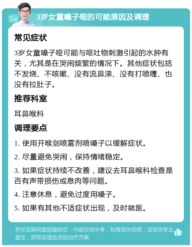 3岁女童嗓子哑的可能原因及调理 常见症状 3岁女童嗓子哑可能与呕吐物刺激引起的水肿有关，尤其是在哭闹频繁的情况下。其他症状包括不发烧、不咳嗽、没有流鼻涕、没有打喷嚏、也没有拉肚子。 推荐科室 耳鼻喉科 调理要点 1. 使用开喉剑喷雾剂喷嗓子以缓解症状。 2. 尽量避免哭闹，保持情绪稳定。 3. 如果症状持续不改善，建议去耳鼻喉科检查是否有声带损伤或息肉等问题。 4. 注意休息，避免过度用嗓子。 5. 如果有其他不适症状出现，及时就医。