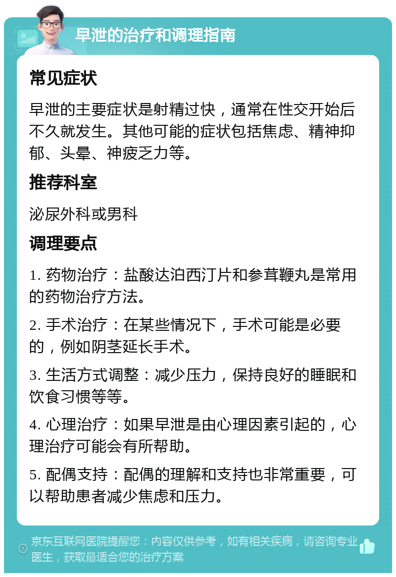 早泄的治疗和调理指南 常见症状 早泄的主要症状是射精过快，通常在性交开始后不久就发生。其他可能的症状包括焦虑、精神抑郁、头晕、神疲乏力等。 推荐科室 泌尿外科或男科 调理要点 1. 药物治疗：盐酸达泊西汀片和参茸鞭丸是常用的药物治疗方法。 2. 手术治疗：在某些情况下，手术可能是必要的，例如阴茎延长手术。 3. 生活方式调整：减少压力，保持良好的睡眠和饮食习惯等等。 4. 心理治疗：如果早泄是由心理因素引起的，心理治疗可能会有所帮助。 5. 配偶支持：配偶的理解和支持也非常重要，可以帮助患者减少焦虑和压力。