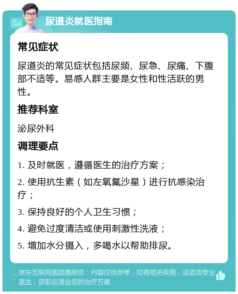 尿道炎就医指南 常见症状 尿道炎的常见症状包括尿频、尿急、尿痛、下腹部不适等。易感人群主要是女性和性活跃的男性。 推荐科室 泌尿外科 调理要点 1. 及时就医，遵循医生的治疗方案； 2. 使用抗生素（如左氧氟沙星）进行抗感染治疗； 3. 保持良好的个人卫生习惯； 4. 避免过度清洁或使用刺激性洗液； 5. 增加水分摄入，多喝水以帮助排尿。