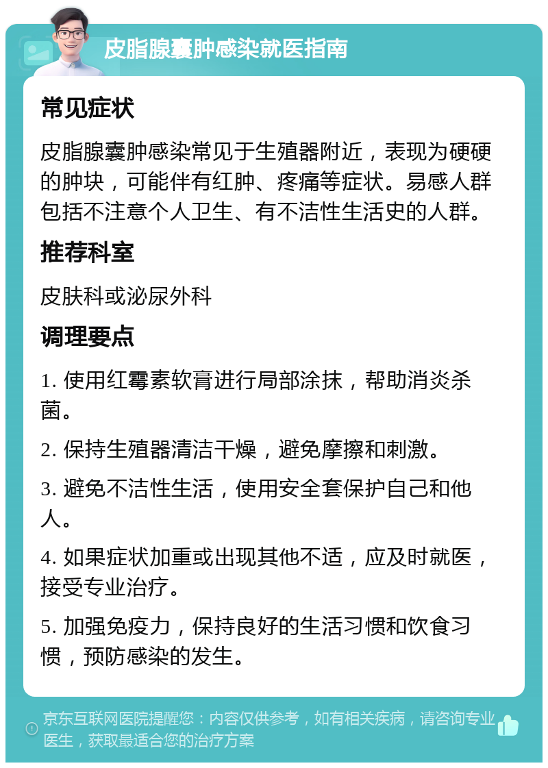 皮脂腺囊肿感染就医指南 常见症状 皮脂腺囊肿感染常见于生殖器附近，表现为硬硬的肿块，可能伴有红肿、疼痛等症状。易感人群包括不注意个人卫生、有不洁性生活史的人群。 推荐科室 皮肤科或泌尿外科 调理要点 1. 使用红霉素软膏进行局部涂抹，帮助消炎杀菌。 2. 保持生殖器清洁干燥，避免摩擦和刺激。 3. 避免不洁性生活，使用安全套保护自己和他人。 4. 如果症状加重或出现其他不适，应及时就医，接受专业治疗。 5. 加强免疫力，保持良好的生活习惯和饮食习惯，预防感染的发生。