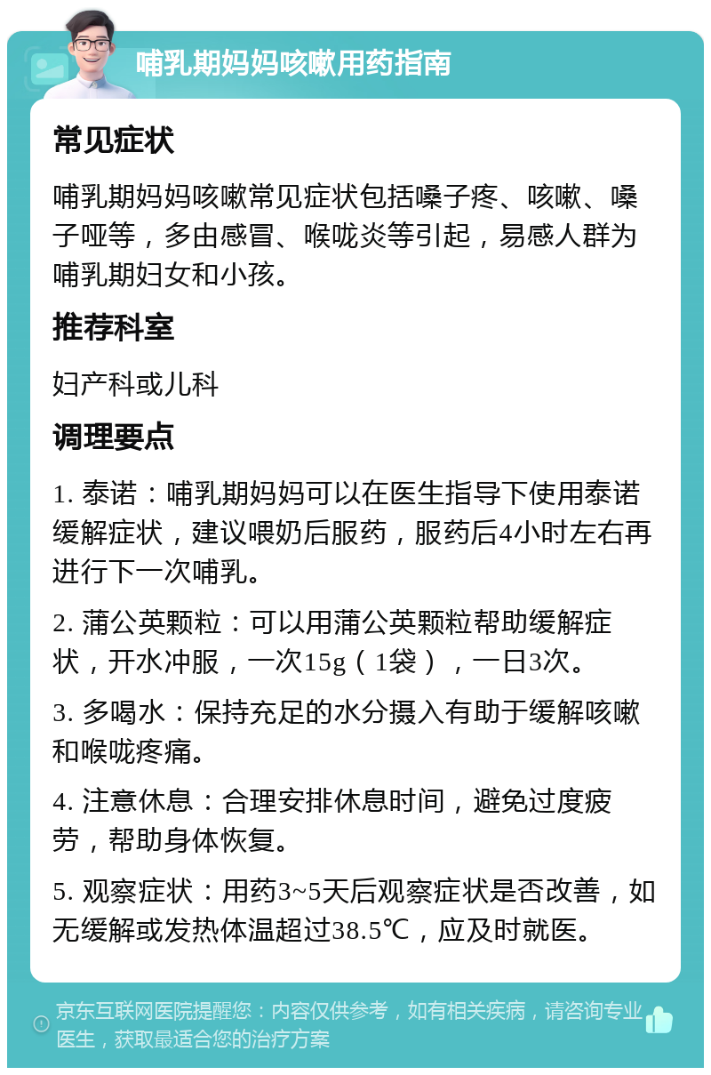 哺乳期妈妈咳嗽用药指南 常见症状 哺乳期妈妈咳嗽常见症状包括嗓子疼、咳嗽、嗓子哑等，多由感冒、喉咙炎等引起，易感人群为哺乳期妇女和小孩。 推荐科室 妇产科或儿科 调理要点 1. 泰诺：哺乳期妈妈可以在医生指导下使用泰诺缓解症状，建议喂奶后服药，服药后4小时左右再进行下一次哺乳。 2. 蒲公英颗粒：可以用蒲公英颗粒帮助缓解症状，开水冲服，一次15g（1袋），一日3次。 3. 多喝水：保持充足的水分摄入有助于缓解咳嗽和喉咙疼痛。 4. 注意休息：合理安排休息时间，避免过度疲劳，帮助身体恢复。 5. 观察症状：用药3~5天后观察症状是否改善，如无缓解或发热体温超过38.5℃，应及时就医。