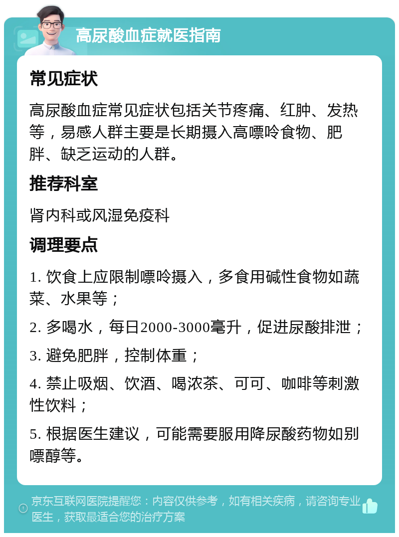 高尿酸血症就医指南 常见症状 高尿酸血症常见症状包括关节疼痛、红肿、发热等，易感人群主要是长期摄入高嘌呤食物、肥胖、缺乏运动的人群。 推荐科室 肾内科或风湿免疫科 调理要点 1. 饮食上应限制嘌呤摄入，多食用碱性食物如蔬菜、水果等； 2. 多喝水，每日2000-3000毫升，促进尿酸排泄； 3. 避免肥胖，控制体重； 4. 禁止吸烟、饮酒、喝浓茶、可可、咖啡等刺激性饮料； 5. 根据医生建议，可能需要服用降尿酸药物如别嘌醇等。