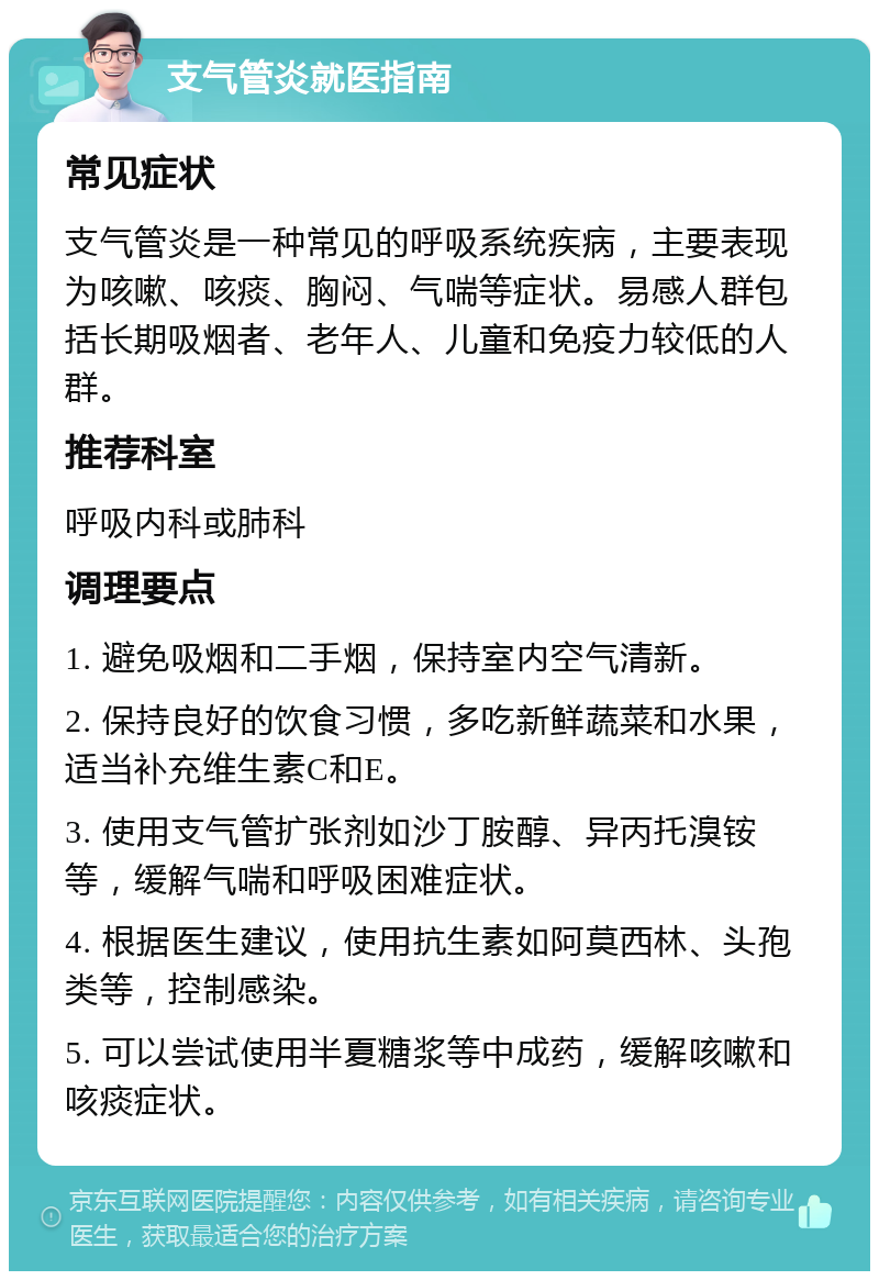 支气管炎就医指南 常见症状 支气管炎是一种常见的呼吸系统疾病，主要表现为咳嗽、咳痰、胸闷、气喘等症状。易感人群包括长期吸烟者、老年人、儿童和免疫力较低的人群。 推荐科室 呼吸内科或肺科 调理要点 1. 避免吸烟和二手烟，保持室内空气清新。 2. 保持良好的饮食习惯，多吃新鲜蔬菜和水果，适当补充维生素C和E。 3. 使用支气管扩张剂如沙丁胺醇、异丙托溴铵等，缓解气喘和呼吸困难症状。 4. 根据医生建议，使用抗生素如阿莫西林、头孢类等，控制感染。 5. 可以尝试使用半夏糖浆等中成药，缓解咳嗽和咳痰症状。