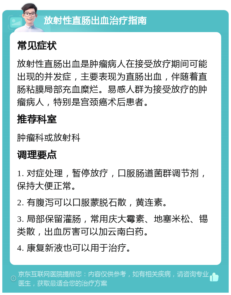 放射性直肠出血治疗指南 常见症状 放射性直肠出血是肿瘤病人在接受放疗期间可能出现的并发症，主要表现为直肠出血，伴随着直肠粘膜局部充血糜烂。易感人群为接受放疗的肿瘤病人，特别是宫颈癌术后患者。 推荐科室 肿瘤科或放射科 调理要点 1. 对症处理，暂停放疗，口服肠道菌群调节剂，保持大便正常。 2. 有腹泻可以口服蒙脱石散，黄连素。 3. 局部保留灌肠，常用庆大霉素、地塞米松、锡类散，出血厉害可以加云南白药。 4. 康复新液也可以用于治疗。