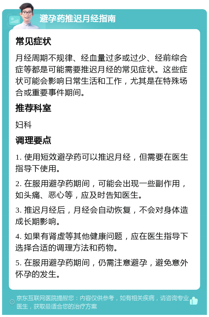 避孕药推迟月经指南 常见症状 月经周期不规律、经血量过多或过少、经前综合症等都是可能需要推迟月经的常见症状。这些症状可能会影响日常生活和工作，尤其是在特殊场合或重要事件期间。 推荐科室 妇科 调理要点 1. 使用短效避孕药可以推迟月经，但需要在医生指导下使用。 2. 在服用避孕药期间，可能会出现一些副作用，如头痛、恶心等，应及时告知医生。 3. 推迟月经后，月经会自动恢复，不会对身体造成长期影响。 4. 如果有肾虚等其他健康问题，应在医生指导下选择合适的调理方法和药物。 5. 在服用避孕药期间，仍需注意避孕，避免意外怀孕的发生。