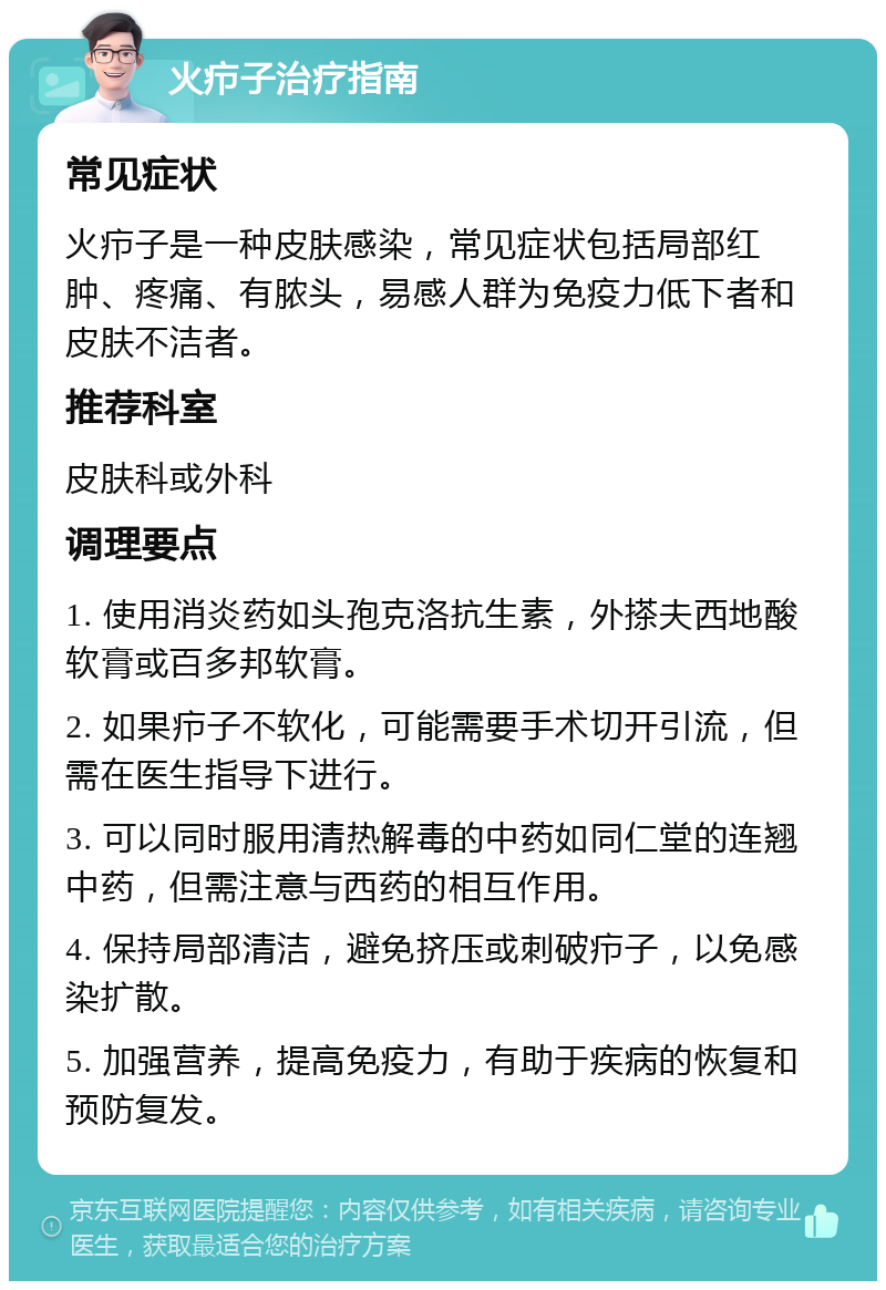 火疖子治疗指南 常见症状 火疖子是一种皮肤感染，常见症状包括局部红肿、疼痛、有脓头，易感人群为免疫力低下者和皮肤不洁者。 推荐科室 皮肤科或外科 调理要点 1. 使用消炎药如头孢克洛抗生素，外搽夫西地酸软膏或百多邦软膏。 2. 如果疖子不软化，可能需要手术切开引流，但需在医生指导下进行。 3. 可以同时服用清热解毒的中药如同仁堂的连翘中药，但需注意与西药的相互作用。 4. 保持局部清洁，避免挤压或刺破疖子，以免感染扩散。 5. 加强营养，提高免疫力，有助于疾病的恢复和预防复发。