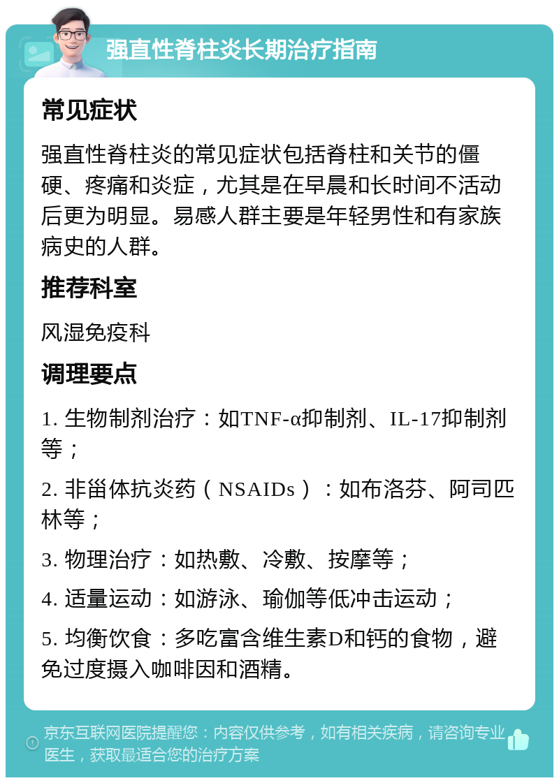 强直性脊柱炎长期治疗指南 常见症状 强直性脊柱炎的常见症状包括脊柱和关节的僵硬、疼痛和炎症，尤其是在早晨和长时间不活动后更为明显。易感人群主要是年轻男性和有家族病史的人群。 推荐科室 风湿免疫科 调理要点 1. 生物制剂治疗：如TNF-α抑制剂、IL-17抑制剂等； 2. 非甾体抗炎药（NSAIDs）：如布洛芬、阿司匹林等； 3. 物理治疗：如热敷、冷敷、按摩等； 4. 适量运动：如游泳、瑜伽等低冲击运动； 5. 均衡饮食：多吃富含维生素D和钙的食物，避免过度摄入咖啡因和酒精。