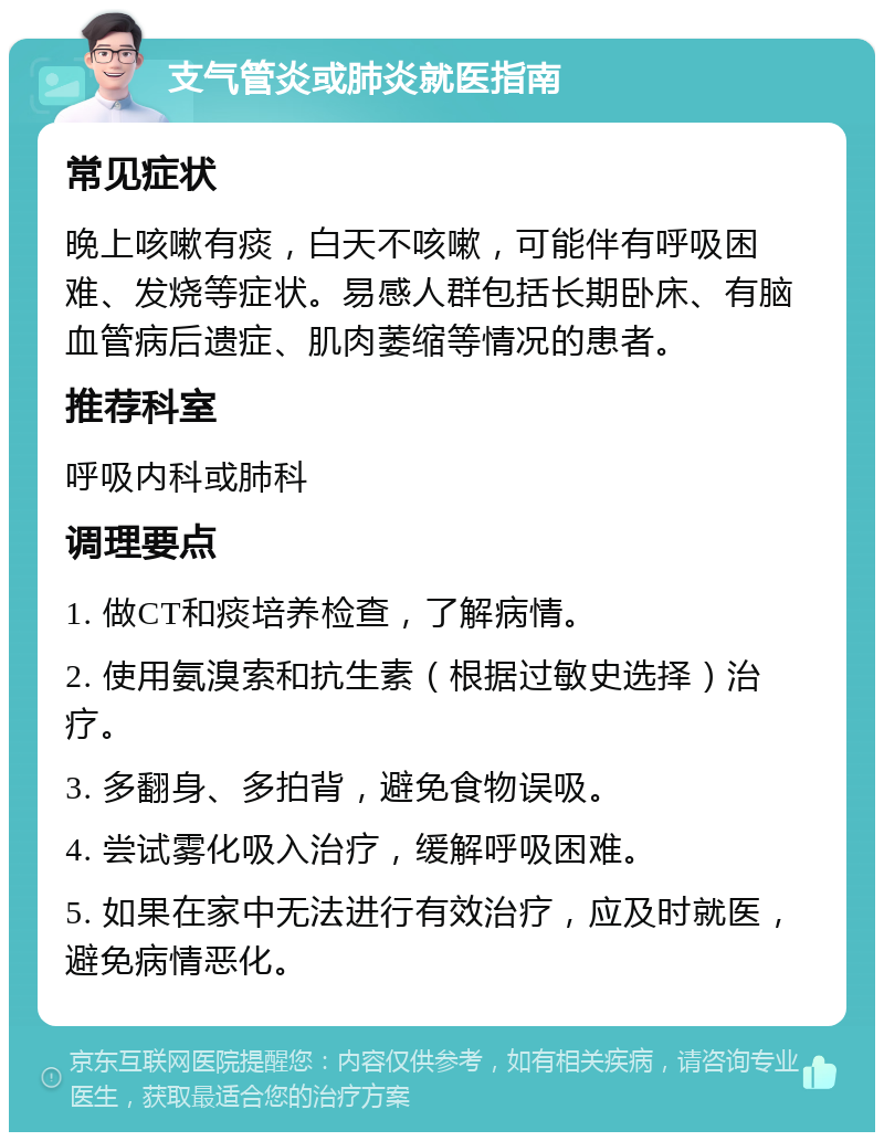 支气管炎或肺炎就医指南 常见症状 晚上咳嗽有痰，白天不咳嗽，可能伴有呼吸困难、发烧等症状。易感人群包括长期卧床、有脑血管病后遗症、肌肉萎缩等情况的患者。 推荐科室 呼吸内科或肺科 调理要点 1. 做CT和痰培养检查，了解病情。 2. 使用氨溴索和抗生素（根据过敏史选择）治疗。 3. 多翻身、多拍背，避免食物误吸。 4. 尝试雾化吸入治疗，缓解呼吸困难。 5. 如果在家中无法进行有效治疗，应及时就医，避免病情恶化。