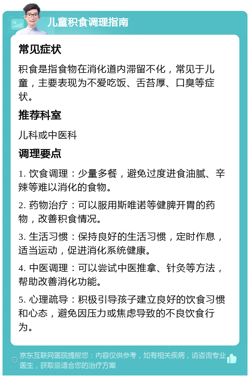 儿童积食调理指南 常见症状 积食是指食物在消化道内滞留不化，常见于儿童，主要表现为不爱吃饭、舌苔厚、口臭等症状。 推荐科室 儿科或中医科 调理要点 1. 饮食调理：少量多餐，避免过度进食油腻、辛辣等难以消化的食物。 2. 药物治疗：可以服用斯唯诺等健脾开胃的药物，改善积食情况。 3. 生活习惯：保持良好的生活习惯，定时作息，适当运动，促进消化系统健康。 4. 中医调理：可以尝试中医推拿、针灸等方法，帮助改善消化功能。 5. 心理疏导：积极引导孩子建立良好的饮食习惯和心态，避免因压力或焦虑导致的不良饮食行为。