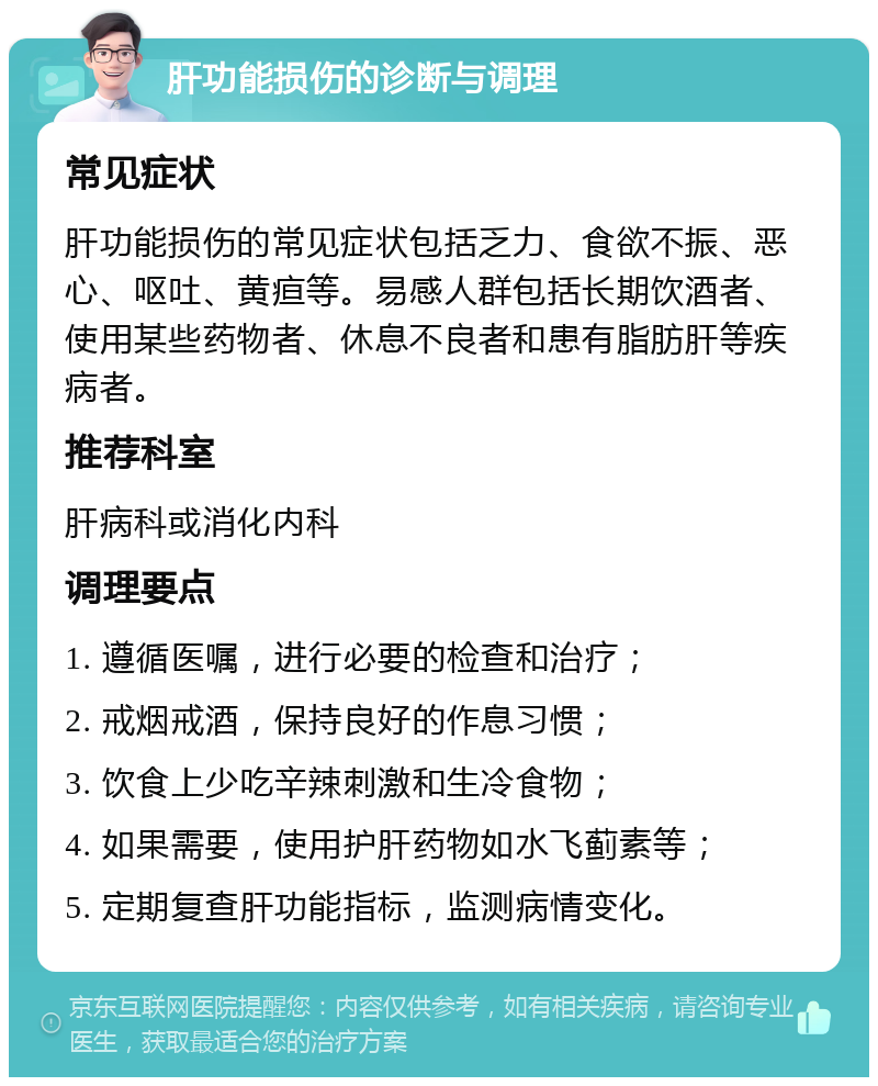 肝功能损伤的诊断与调理 常见症状 肝功能损伤的常见症状包括乏力、食欲不振、恶心、呕吐、黄疸等。易感人群包括长期饮酒者、使用某些药物者、休息不良者和患有脂肪肝等疾病者。 推荐科室 肝病科或消化内科 调理要点 1. 遵循医嘱，进行必要的检查和治疗； 2. 戒烟戒酒，保持良好的作息习惯； 3. 饮食上少吃辛辣刺激和生冷食物； 4. 如果需要，使用护肝药物如水飞蓟素等； 5. 定期复查肝功能指标，监测病情变化。