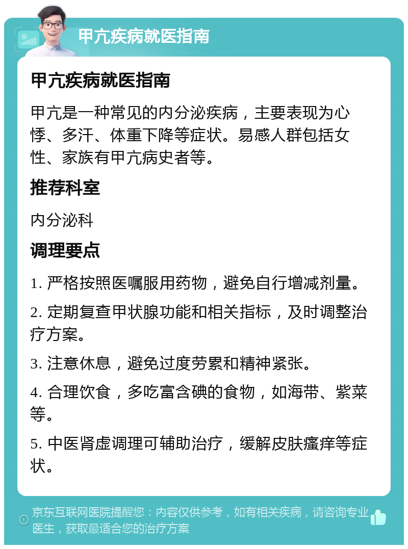 甲亢疾病就医指南 甲亢疾病就医指南 甲亢是一种常见的内分泌疾病，主要表现为心悸、多汗、体重下降等症状。易感人群包括女性、家族有甲亢病史者等。 推荐科室 内分泌科 调理要点 1. 严格按照医嘱服用药物，避免自行增减剂量。 2. 定期复查甲状腺功能和相关指标，及时调整治疗方案。 3. 注意休息，避免过度劳累和精神紧张。 4. 合理饮食，多吃富含碘的食物，如海带、紫菜等。 5. 中医肾虚调理可辅助治疗，缓解皮肤瘙痒等症状。