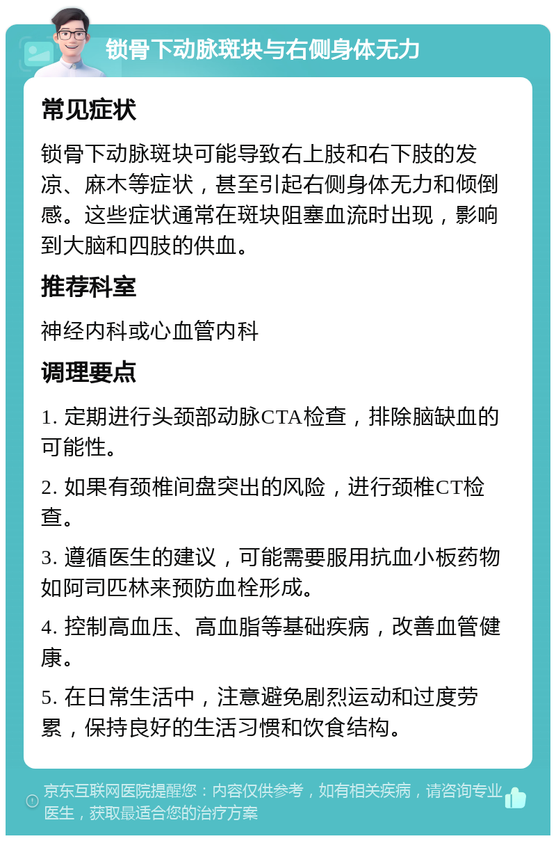 锁骨下动脉斑块与右侧身体无力 常见症状 锁骨下动脉斑块可能导致右上肢和右下肢的发凉、麻木等症状，甚至引起右侧身体无力和倾倒感。这些症状通常在斑块阻塞血流时出现，影响到大脑和四肢的供血。 推荐科室 神经内科或心血管内科 调理要点 1. 定期进行头颈部动脉CTA检查，排除脑缺血的可能性。 2. 如果有颈椎间盘突出的风险，进行颈椎CT检查。 3. 遵循医生的建议，可能需要服用抗血小板药物如阿司匹林来预防血栓形成。 4. 控制高血压、高血脂等基础疾病，改善血管健康。 5. 在日常生活中，注意避免剧烈运动和过度劳累，保持良好的生活习惯和饮食结构。