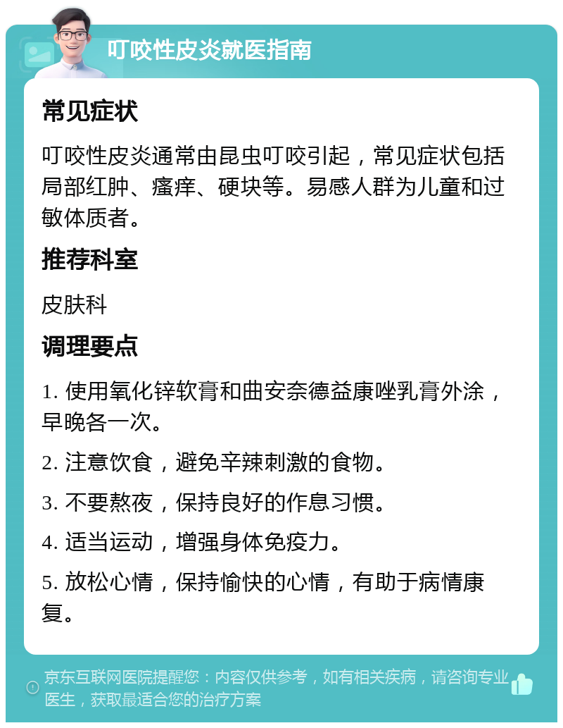 叮咬性皮炎就医指南 常见症状 叮咬性皮炎通常由昆虫叮咬引起，常见症状包括局部红肿、瘙痒、硬块等。易感人群为儿童和过敏体质者。 推荐科室 皮肤科 调理要点 1. 使用氧化锌软膏和曲安奈德益康唑乳膏外涂，早晚各一次。 2. 注意饮食，避免辛辣刺激的食物。 3. 不要熬夜，保持良好的作息习惯。 4. 适当运动，增强身体免疫力。 5. 放松心情，保持愉快的心情，有助于病情康复。