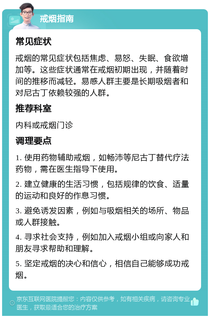 戒烟指南 常见症状 戒烟的常见症状包括焦虑、易怒、失眠、食欲增加等。这些症状通常在戒烟初期出现，并随着时间的推移而减轻。易感人群主要是长期吸烟者和对尼古丁依赖较强的人群。 推荐科室 内科或戒烟门诊 调理要点 1. 使用药物辅助戒烟，如畅沛等尼古丁替代疗法药物，需在医生指导下使用。 2. 建立健康的生活习惯，包括规律的饮食、适量的运动和良好的作息习惯。 3. 避免诱发因素，例如与吸烟相关的场所、物品或人群接触。 4. 寻求社会支持，例如加入戒烟小组或向家人和朋友寻求帮助和理解。 5. 坚定戒烟的决心和信心，相信自己能够成功戒烟。