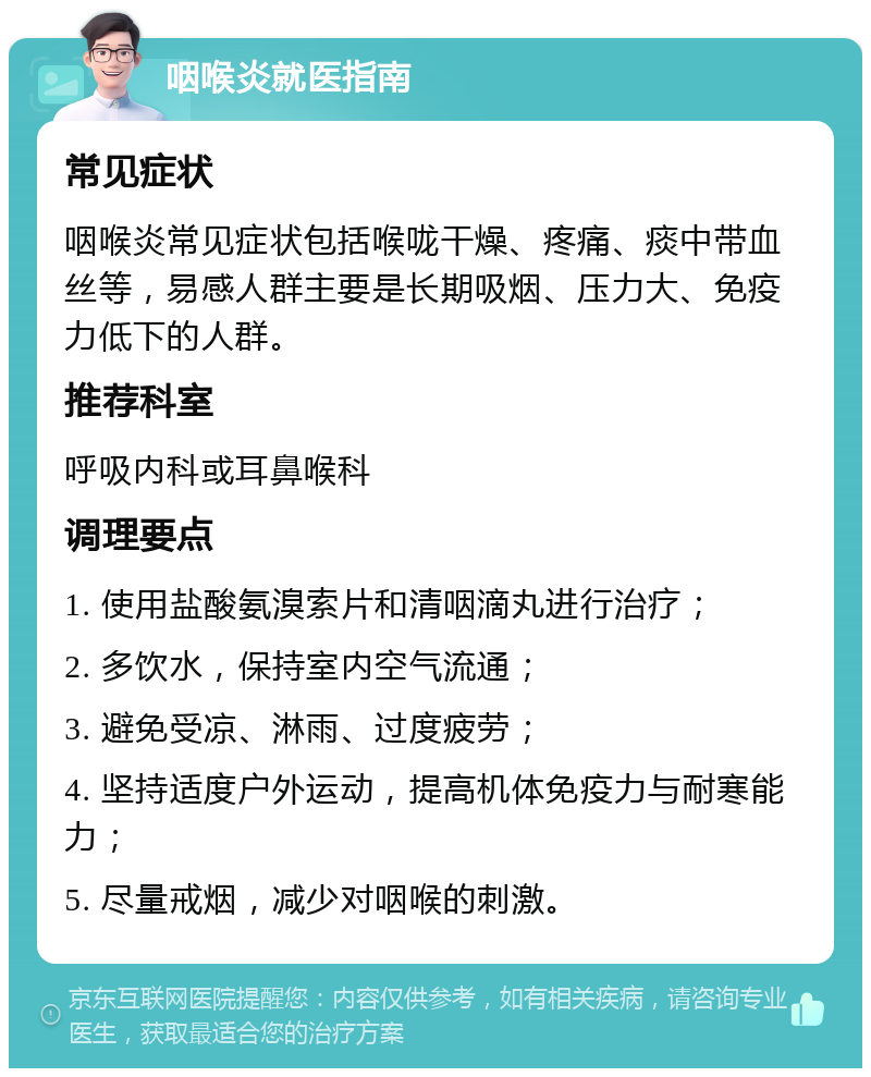 咽喉炎就医指南 常见症状 咽喉炎常见症状包括喉咙干燥、疼痛、痰中带血丝等，易感人群主要是长期吸烟、压力大、免疫力低下的人群。 推荐科室 呼吸内科或耳鼻喉科 调理要点 1. 使用盐酸氨溴索片和清咽滴丸进行治疗； 2. 多饮水，保持室内空气流通； 3. 避免受凉、淋雨、过度疲劳； 4. 坚持适度户外运动，提高机体免疫力与耐寒能力； 5. 尽量戒烟，减少对咽喉的刺激。