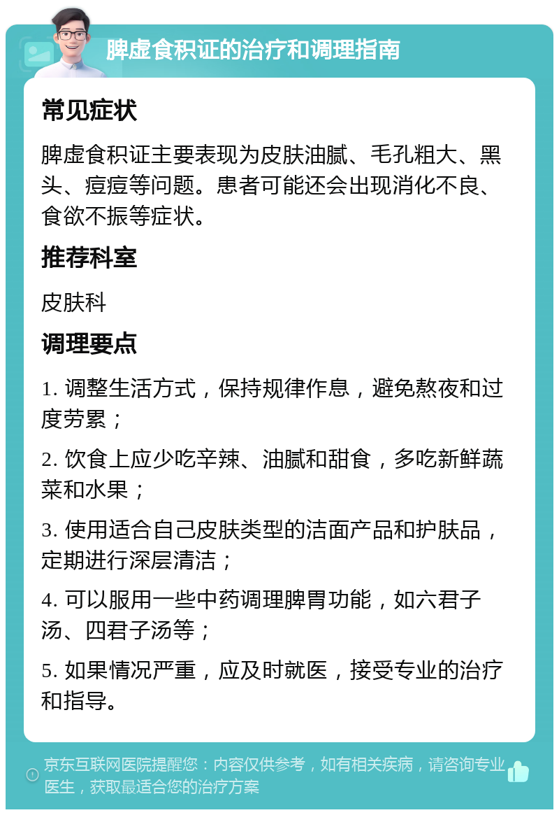 脾虚食积证的治疗和调理指南 常见症状 脾虚食积证主要表现为皮肤油腻、毛孔粗大、黑头、痘痘等问题。患者可能还会出现消化不良、食欲不振等症状。 推荐科室 皮肤科 调理要点 1. 调整生活方式，保持规律作息，避免熬夜和过度劳累； 2. 饮食上应少吃辛辣、油腻和甜食，多吃新鲜蔬菜和水果； 3. 使用适合自己皮肤类型的洁面产品和护肤品，定期进行深层清洁； 4. 可以服用一些中药调理脾胃功能，如六君子汤、四君子汤等； 5. 如果情况严重，应及时就医，接受专业的治疗和指导。