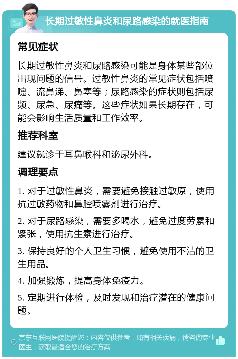 长期过敏性鼻炎和尿路感染的就医指南 常见症状 长期过敏性鼻炎和尿路感染可能是身体某些部位出现问题的信号。过敏性鼻炎的常见症状包括喷嚏、流鼻涕、鼻塞等；尿路感染的症状则包括尿频、尿急、尿痛等。这些症状如果长期存在，可能会影响生活质量和工作效率。 推荐科室 建议就诊于耳鼻喉科和泌尿外科。 调理要点 1. 对于过敏性鼻炎，需要避免接触过敏原，使用抗过敏药物和鼻腔喷雾剂进行治疗。 2. 对于尿路感染，需要多喝水，避免过度劳累和紧张，使用抗生素进行治疗。 3. 保持良好的个人卫生习惯，避免使用不洁的卫生用品。 4. 加强锻炼，提高身体免疫力。 5. 定期进行体检，及时发现和治疗潜在的健康问题。