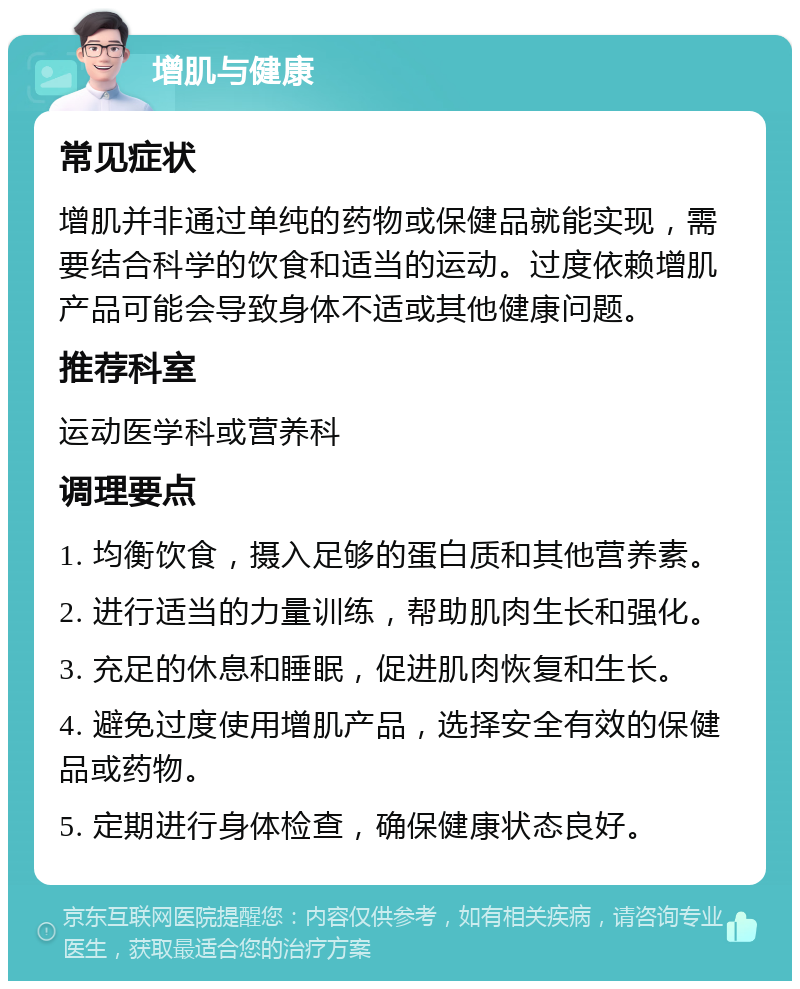 增肌与健康 常见症状 增肌并非通过单纯的药物或保健品就能实现，需要结合科学的饮食和适当的运动。过度依赖增肌产品可能会导致身体不适或其他健康问题。 推荐科室 运动医学科或营养科 调理要点 1. 均衡饮食，摄入足够的蛋白质和其他营养素。 2. 进行适当的力量训练，帮助肌肉生长和强化。 3. 充足的休息和睡眠，促进肌肉恢复和生长。 4. 避免过度使用增肌产品，选择安全有效的保健品或药物。 5. 定期进行身体检查，确保健康状态良好。