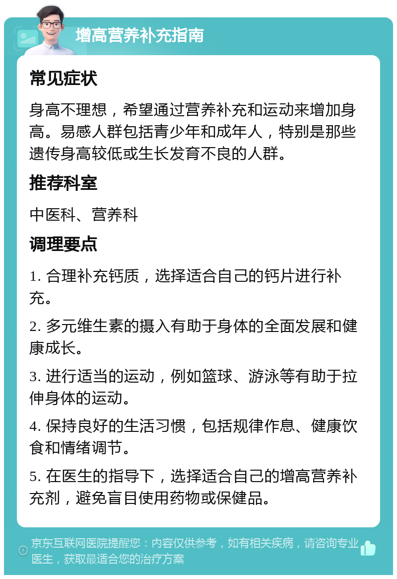 增高营养补充指南 常见症状 身高不理想，希望通过营养补充和运动来增加身高。易感人群包括青少年和成年人，特别是那些遗传身高较低或生长发育不良的人群。 推荐科室 中医科、营养科 调理要点 1. 合理补充钙质，选择适合自己的钙片进行补充。 2. 多元维生素的摄入有助于身体的全面发展和健康成长。 3. 进行适当的运动，例如篮球、游泳等有助于拉伸身体的运动。 4. 保持良好的生活习惯，包括规律作息、健康饮食和情绪调节。 5. 在医生的指导下，选择适合自己的增高营养补充剂，避免盲目使用药物或保健品。