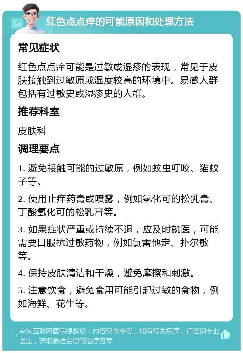 红色点点痒的可能原因和处理方法 常见症状 红色点点痒可能是过敏或湿疹的表现，常见于皮肤接触到过敏原或湿度较高的环境中。易感人群包括有过敏史或湿疹史的人群。 推荐科室 皮肤科 调理要点 1. 避免接触可能的过敏原，例如蚊虫叮咬、猫蚊子等。 2. 使用止痒药膏或喷雾，例如氢化可的松乳膏、丁酸氢化可的松乳膏等。 3. 如果症状严重或持续不退，应及时就医，可能需要口服抗过敏药物，例如氯雷他定、扑尔敏等。 4. 保持皮肤清洁和干燥，避免摩擦和刺激。 5. 注意饮食，避免食用可能引起过敏的食物，例如海鲜、花生等。