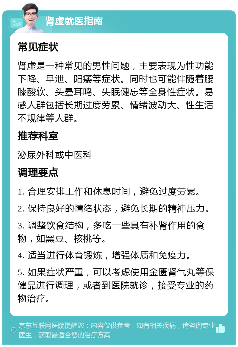 肾虚就医指南 常见症状 肾虚是一种常见的男性问题，主要表现为性功能下降、早泄、阳痿等症状。同时也可能伴随着腰膝酸软、头晕耳鸣、失眠健忘等全身性症状。易感人群包括长期过度劳累、情绪波动大、性生活不规律等人群。 推荐科室 泌尿外科或中医科 调理要点 1. 合理安排工作和休息时间，避免过度劳累。 2. 保持良好的情绪状态，避免长期的精神压力。 3. 调整饮食结构，多吃一些具有补肾作用的食物，如黑豆、核桃等。 4. 适当进行体育锻炼，增强体质和免疫力。 5. 如果症状严重，可以考虑使用金匮肾气丸等保健品进行调理，或者到医院就诊，接受专业的药物治疗。