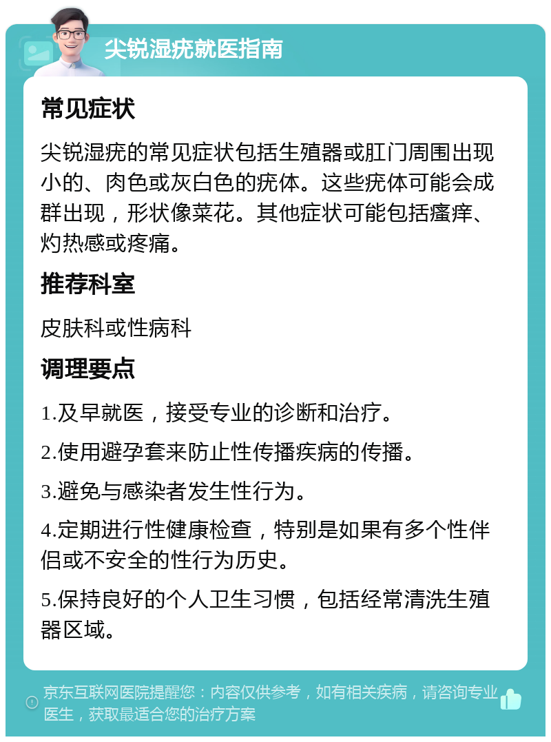 尖锐湿疣就医指南 常见症状 尖锐湿疣的常见症状包括生殖器或肛门周围出现小的、肉色或灰白色的疣体。这些疣体可能会成群出现，形状像菜花。其他症状可能包括瘙痒、灼热感或疼痛。 推荐科室 皮肤科或性病科 调理要点 1.及早就医，接受专业的诊断和治疗。 2.使用避孕套来防止性传播疾病的传播。 3.避免与感染者发生性行为。 4.定期进行性健康检查，特别是如果有多个性伴侣或不安全的性行为历史。 5.保持良好的个人卫生习惯，包括经常清洗生殖器区域。