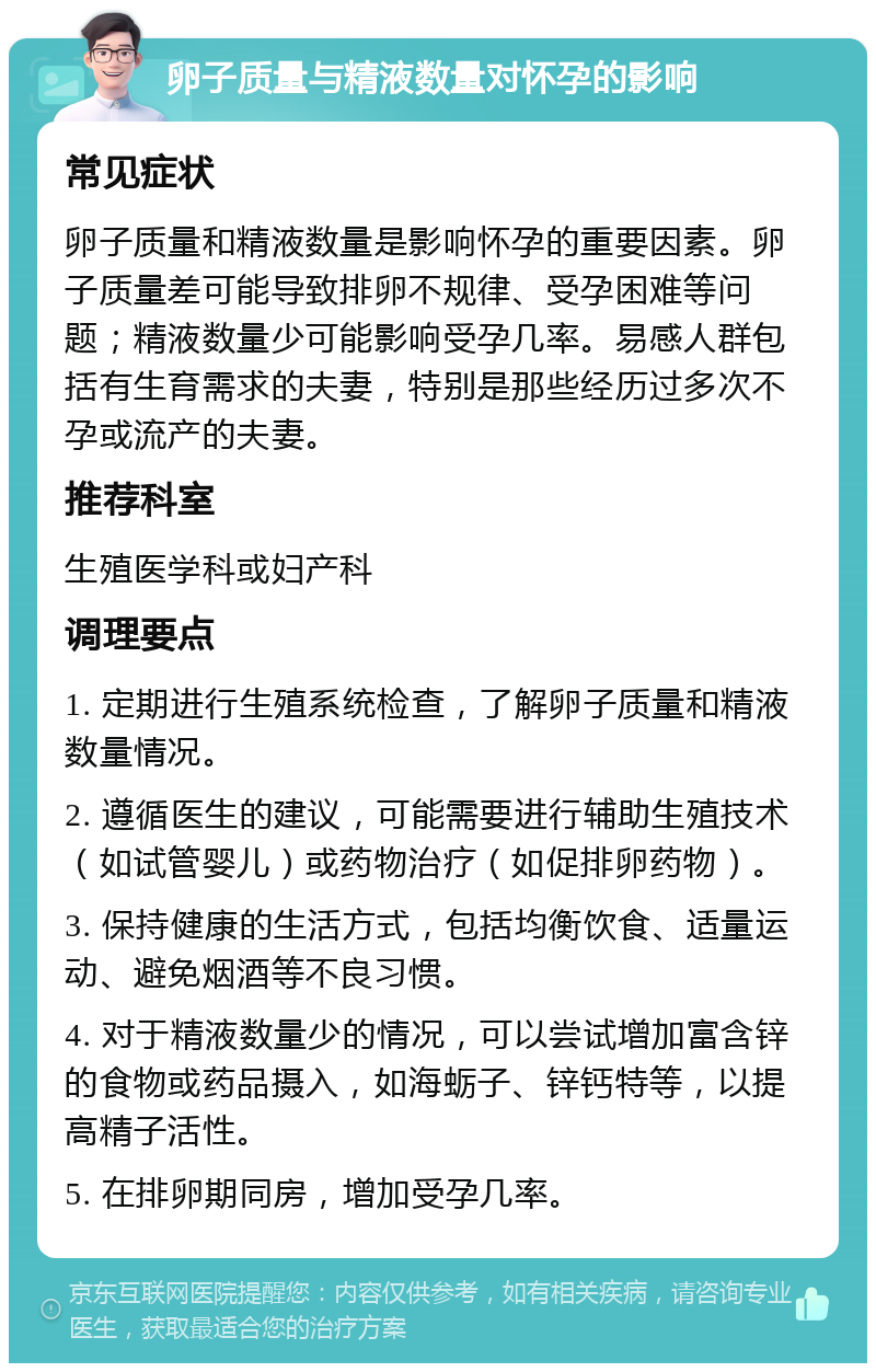 卵子质量与精液数量对怀孕的影响 常见症状 卵子质量和精液数量是影响怀孕的重要因素。卵子质量差可能导致排卵不规律、受孕困难等问题；精液数量少可能影响受孕几率。易感人群包括有生育需求的夫妻，特别是那些经历过多次不孕或流产的夫妻。 推荐科室 生殖医学科或妇产科 调理要点 1. 定期进行生殖系统检查，了解卵子质量和精液数量情况。 2. 遵循医生的建议，可能需要进行辅助生殖技术（如试管婴儿）或药物治疗（如促排卵药物）。 3. 保持健康的生活方式，包括均衡饮食、适量运动、避免烟酒等不良习惯。 4. 对于精液数量少的情况，可以尝试增加富含锌的食物或药品摄入，如海蛎子、锌钙特等，以提高精子活性。 5. 在排卵期同房，增加受孕几率。