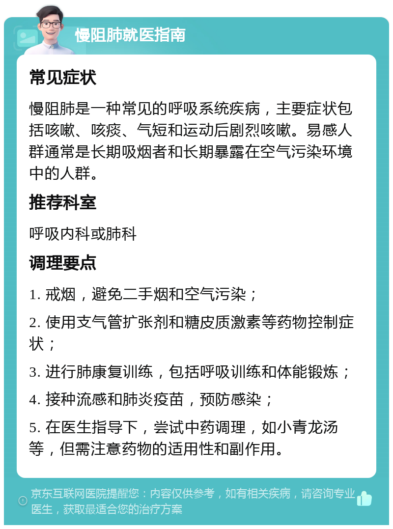 慢阻肺就医指南 常见症状 慢阻肺是一种常见的呼吸系统疾病，主要症状包括咳嗽、咳痰、气短和运动后剧烈咳嗽。易感人群通常是长期吸烟者和长期暴露在空气污染环境中的人群。 推荐科室 呼吸内科或肺科 调理要点 1. 戒烟，避免二手烟和空气污染； 2. 使用支气管扩张剂和糖皮质激素等药物控制症状； 3. 进行肺康复训练，包括呼吸训练和体能锻炼； 4. 接种流感和肺炎疫苗，预防感染； 5. 在医生指导下，尝试中药调理，如小青龙汤等，但需注意药物的适用性和副作用。