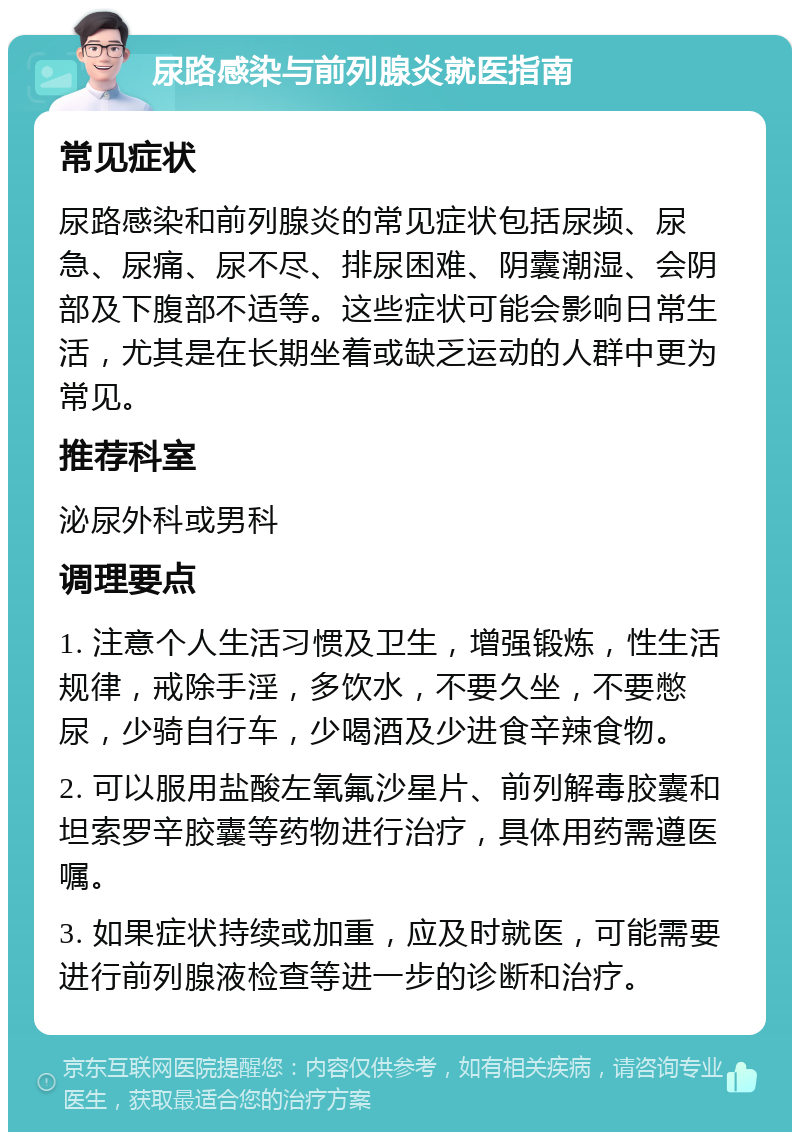 尿路感染与前列腺炎就医指南 常见症状 尿路感染和前列腺炎的常见症状包括尿频、尿急、尿痛、尿不尽、排尿困难、阴囊潮湿、会阴部及下腹部不适等。这些症状可能会影响日常生活，尤其是在长期坐着或缺乏运动的人群中更为常见。 推荐科室 泌尿外科或男科 调理要点 1. 注意个人生活习惯及卫生，增强锻炼，性生活规律，戒除手淫，多饮水，不要久坐，不要憋尿，少骑自行车，少喝酒及少进食辛辣食物。 2. 可以服用盐酸左氧氟沙星片、前列解毒胶囊和坦索罗辛胶囊等药物进行治疗，具体用药需遵医嘱。 3. 如果症状持续或加重，应及时就医，可能需要进行前列腺液检查等进一步的诊断和治疗。