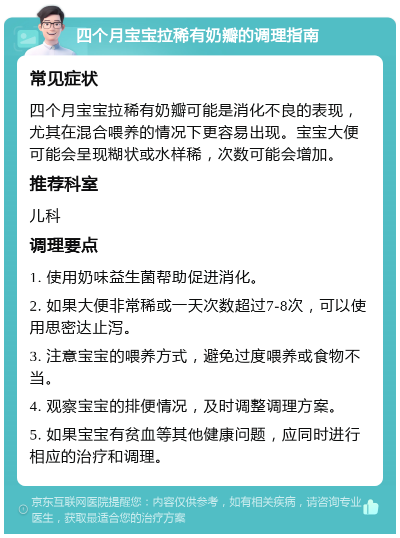 四个月宝宝拉稀有奶瓣的调理指南 常见症状 四个月宝宝拉稀有奶瓣可能是消化不良的表现，尤其在混合喂养的情况下更容易出现。宝宝大便可能会呈现糊状或水样稀，次数可能会增加。 推荐科室 儿科 调理要点 1. 使用奶味益生菌帮助促进消化。 2. 如果大便非常稀或一天次数超过7-8次，可以使用思密达止泻。 3. 注意宝宝的喂养方式，避免过度喂养或食物不当。 4. 观察宝宝的排便情况，及时调整调理方案。 5. 如果宝宝有贫血等其他健康问题，应同时进行相应的治疗和调理。