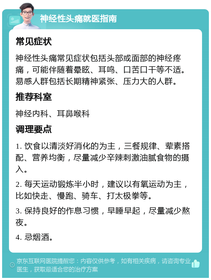 神经性头痛就医指南 常见症状 神经性头痛常见症状包括头部或面部的神经疼痛，可能伴随着晕眩、耳鸣、口苦口干等不适。易感人群包括长期精神紧张、压力大的人群。 推荐科室 神经内科、耳鼻喉科 调理要点 1. 饮食以清淡好消化的为主，三餐规律、荤素搭配、营养均衡，尽量减少辛辣刺激油腻食物的摄入。 2. 每天运动锻炼半小时，建议以有氧运动为主，比如快走、慢跑、骑车、打太极拳等。 3. 保持良好的作息习惯，早睡早起，尽量减少熬夜。 4. 忌烟酒。