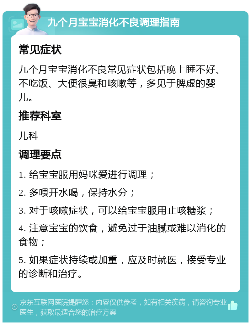 九个月宝宝消化不良调理指南 常见症状 九个月宝宝消化不良常见症状包括晚上睡不好、不吃饭、大便很臭和咳嗽等，多见于脾虚的婴儿。 推荐科室 儿科 调理要点 1. 给宝宝服用妈咪爱进行调理； 2. 多喂开水喝，保持水分； 3. 对于咳嗽症状，可以给宝宝服用止咳糖浆； 4. 注意宝宝的饮食，避免过于油腻或难以消化的食物； 5. 如果症状持续或加重，应及时就医，接受专业的诊断和治疗。