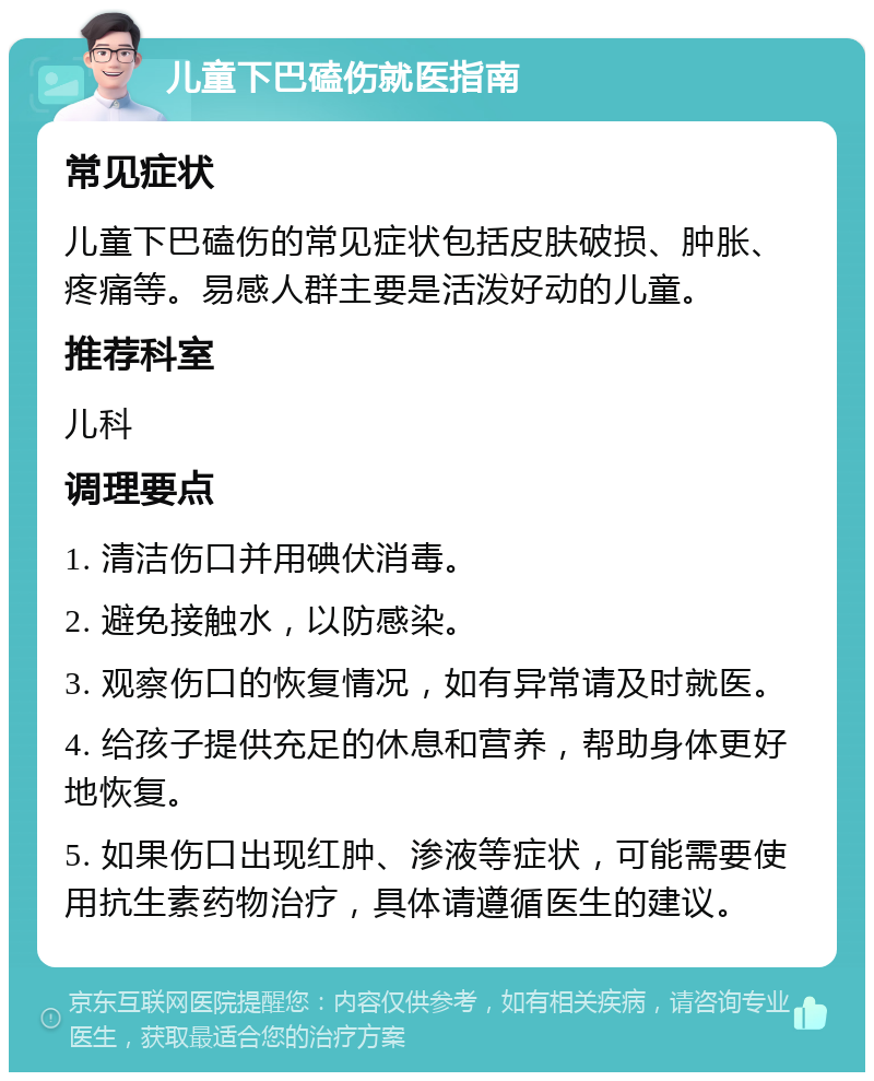 儿童下巴磕伤就医指南 常见症状 儿童下巴磕伤的常见症状包括皮肤破损、肿胀、疼痛等。易感人群主要是活泼好动的儿童。 推荐科室 儿科 调理要点 1. 清洁伤口并用碘伏消毒。 2. 避免接触水，以防感染。 3. 观察伤口的恢复情况，如有异常请及时就医。 4. 给孩子提供充足的休息和营养，帮助身体更好地恢复。 5. 如果伤口出现红肿、渗液等症状，可能需要使用抗生素药物治疗，具体请遵循医生的建议。