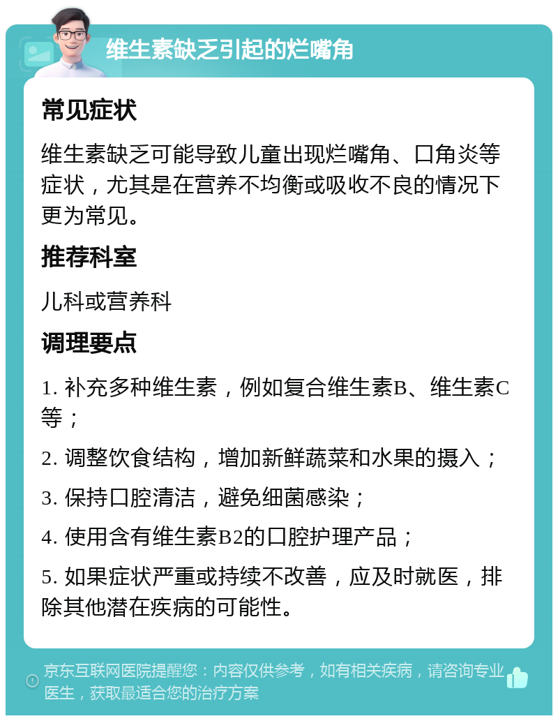 维生素缺乏引起的烂嘴角 常见症状 维生素缺乏可能导致儿童出现烂嘴角、口角炎等症状，尤其是在营养不均衡或吸收不良的情况下更为常见。 推荐科室 儿科或营养科 调理要点 1. 补充多种维生素，例如复合维生素B、维生素C等； 2. 调整饮食结构，增加新鲜蔬菜和水果的摄入； 3. 保持口腔清洁，避免细菌感染； 4. 使用含有维生素B2的口腔护理产品； 5. 如果症状严重或持续不改善，应及时就医，排除其他潜在疾病的可能性。