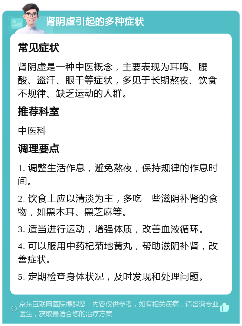 肾阴虚引起的多种症状 常见症状 肾阴虚是一种中医概念，主要表现为耳鸣、腰酸、盗汗、眼干等症状，多见于长期熬夜、饮食不规律、缺乏运动的人群。 推荐科室 中医科 调理要点 1. 调整生活作息，避免熬夜，保持规律的作息时间。 2. 饮食上应以清淡为主，多吃一些滋阴补肾的食物，如黑木耳、黑芝麻等。 3. 适当进行运动，增强体质，改善血液循环。 4. 可以服用中药杞菊地黄丸，帮助滋阴补肾，改善症状。 5. 定期检查身体状况，及时发现和处理问题。