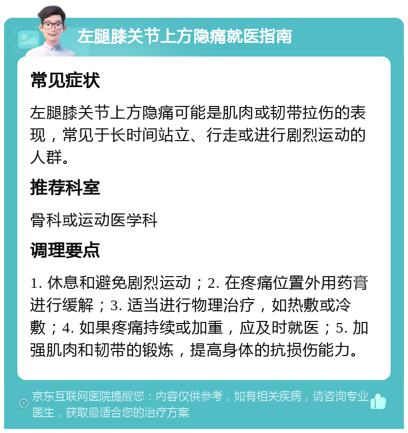 左腿膝关节上方隐痛就医指南 常见症状 左腿膝关节上方隐痛可能是肌肉或韧带拉伤的表现，常见于长时间站立、行走或进行剧烈运动的人群。 推荐科室 骨科或运动医学科 调理要点 1. 休息和避免剧烈运动；2. 在疼痛位置外用药膏进行缓解；3. 适当进行物理治疗，如热敷或冷敷；4. 如果疼痛持续或加重，应及时就医；5. 加强肌肉和韧带的锻炼，提高身体的抗损伤能力。