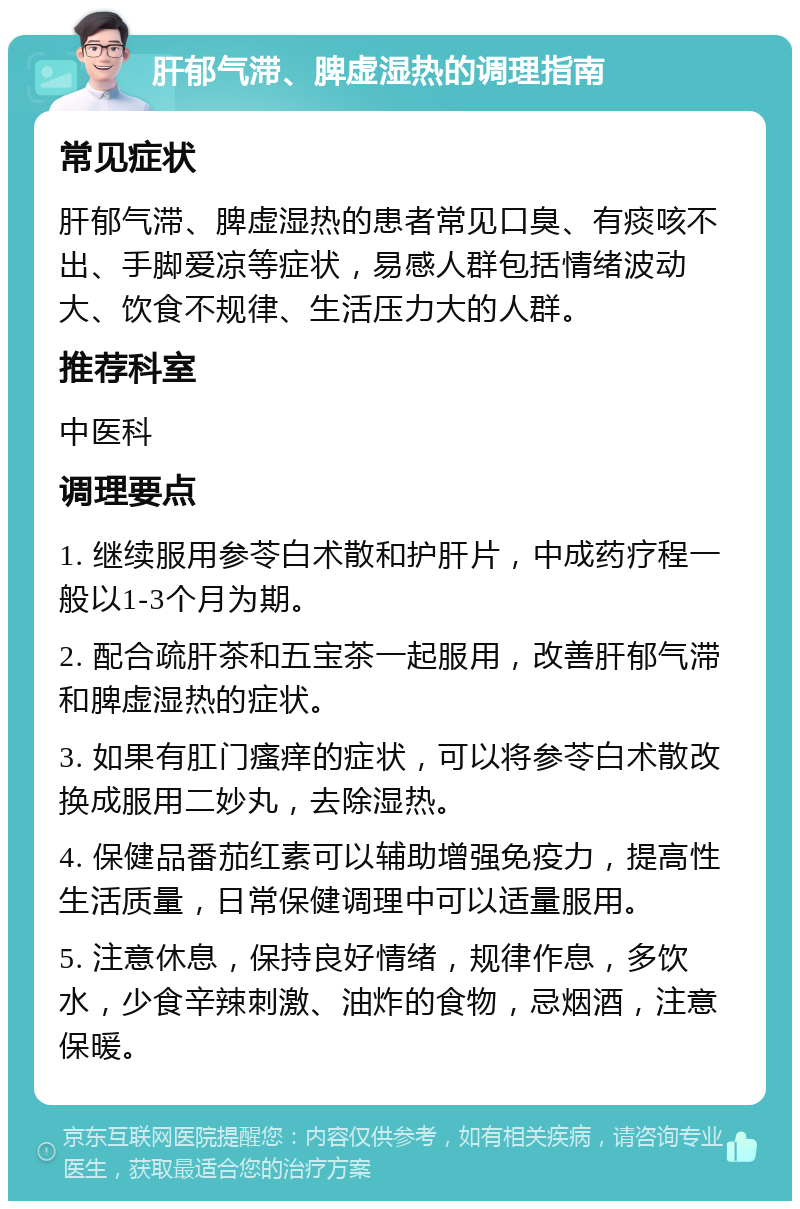 肝郁气滞、脾虚湿热的调理指南 常见症状 肝郁气滞、脾虚湿热的患者常见口臭、有痰咳不出、手脚爱凉等症状，易感人群包括情绪波动大、饮食不规律、生活压力大的人群。 推荐科室 中医科 调理要点 1. 继续服用参苓白术散和护肝片，中成药疗程一般以1-3个月为期。 2. 配合疏肝茶和五宝茶一起服用，改善肝郁气滞和脾虚湿热的症状。 3. 如果有肛门瘙痒的症状，可以将参苓白术散改换成服用二妙丸，去除湿热。 4. 保健品番茄红素可以辅助增强免疫力，提高性生活质量，日常保健调理中可以适量服用。 5. 注意休息，保持良好情绪，规律作息，多饮水，少食辛辣刺激、油炸的食物，忌烟酒，注意保暖。