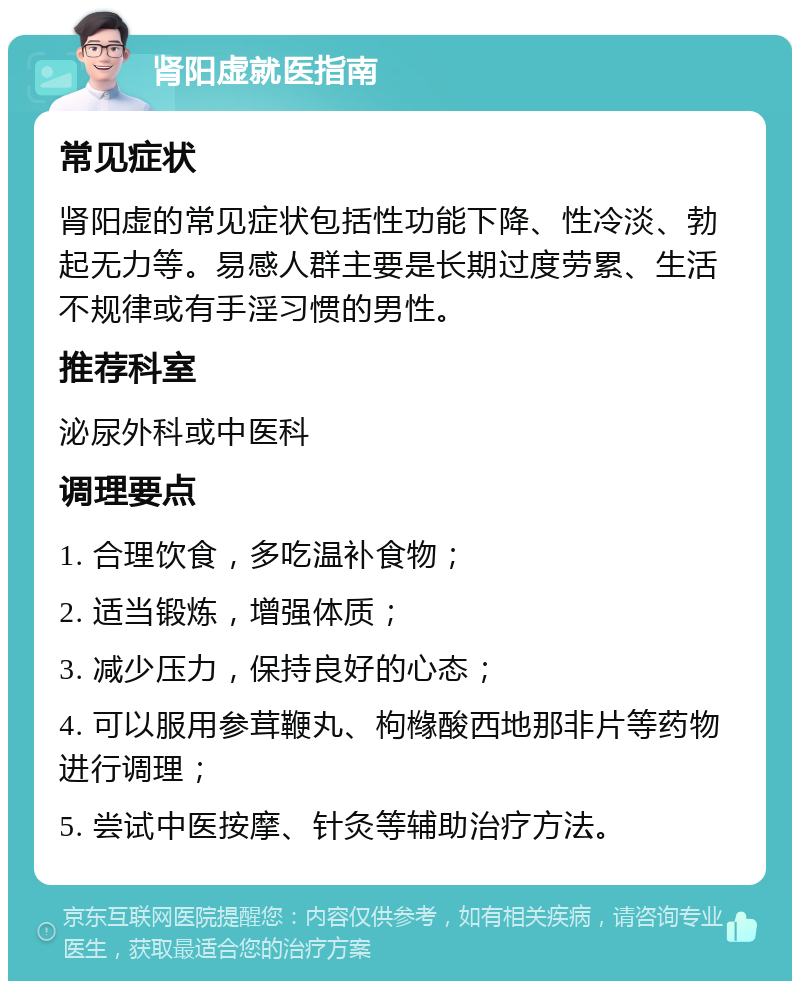 肾阳虚就医指南 常见症状 肾阳虚的常见症状包括性功能下降、性冷淡、勃起无力等。易感人群主要是长期过度劳累、生活不规律或有手淫习惯的男性。 推荐科室 泌尿外科或中医科 调理要点 1. 合理饮食，多吃温补食物； 2. 适当锻炼，增强体质； 3. 减少压力，保持良好的心态； 4. 可以服用参茸鞭丸、枸橼酸西地那非片等药物进行调理； 5. 尝试中医按摩、针灸等辅助治疗方法。