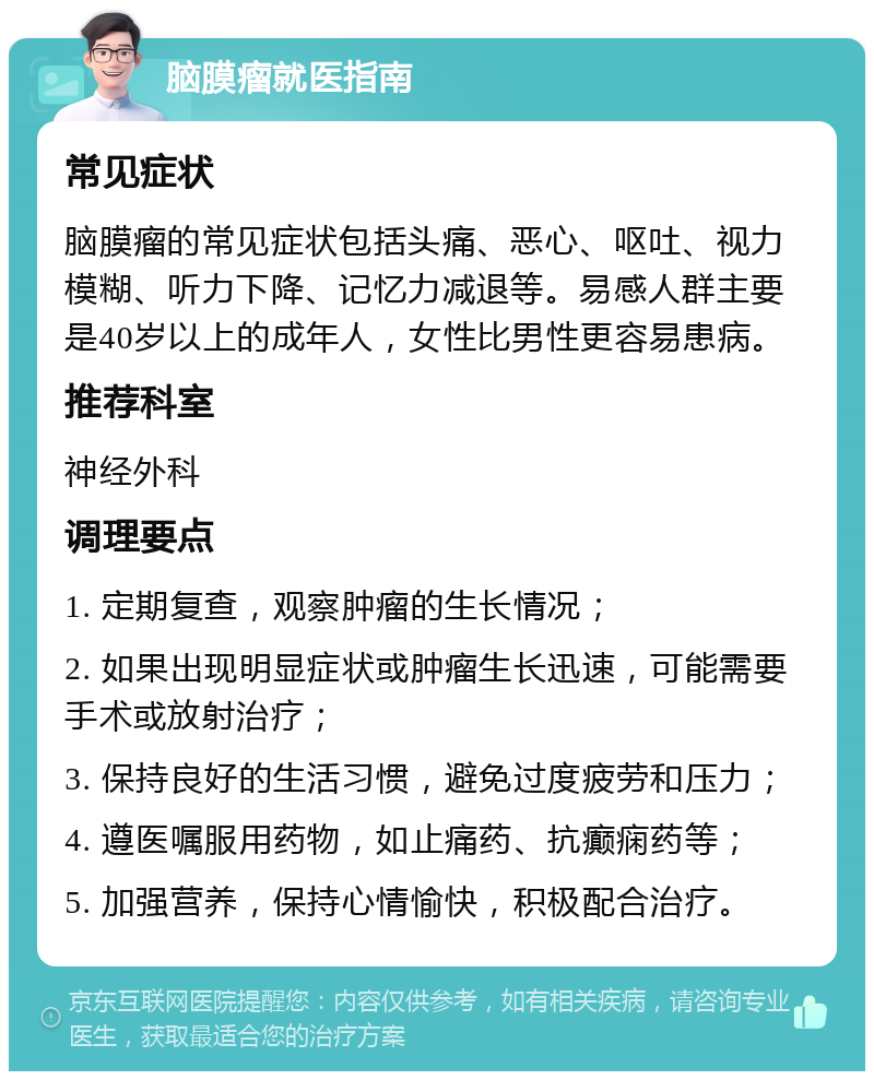 脑膜瘤就医指南 常见症状 脑膜瘤的常见症状包括头痛、恶心、呕吐、视力模糊、听力下降、记忆力减退等。易感人群主要是40岁以上的成年人，女性比男性更容易患病。 推荐科室 神经外科 调理要点 1. 定期复查，观察肿瘤的生长情况； 2. 如果出现明显症状或肿瘤生长迅速，可能需要手术或放射治疗； 3. 保持良好的生活习惯，避免过度疲劳和压力； 4. 遵医嘱服用药物，如止痛药、抗癫痫药等； 5. 加强营养，保持心情愉快，积极配合治疗。