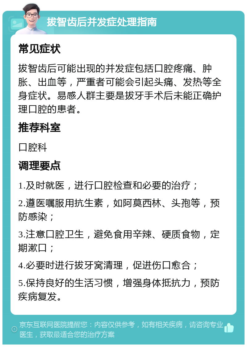 拔智齿后并发症处理指南 常见症状 拔智齿后可能出现的并发症包括口腔疼痛、肿胀、出血等，严重者可能会引起头痛、发热等全身症状。易感人群主要是拔牙手术后未能正确护理口腔的患者。 推荐科室 口腔科 调理要点 1.及时就医，进行口腔检查和必要的治疗； 2.遵医嘱服用抗生素，如阿莫西林、头孢等，预防感染； 3.注意口腔卫生，避免食用辛辣、硬质食物，定期漱口； 4.必要时进行拔牙窝清理，促进伤口愈合； 5.保持良好的生活习惯，增强身体抵抗力，预防疾病复发。