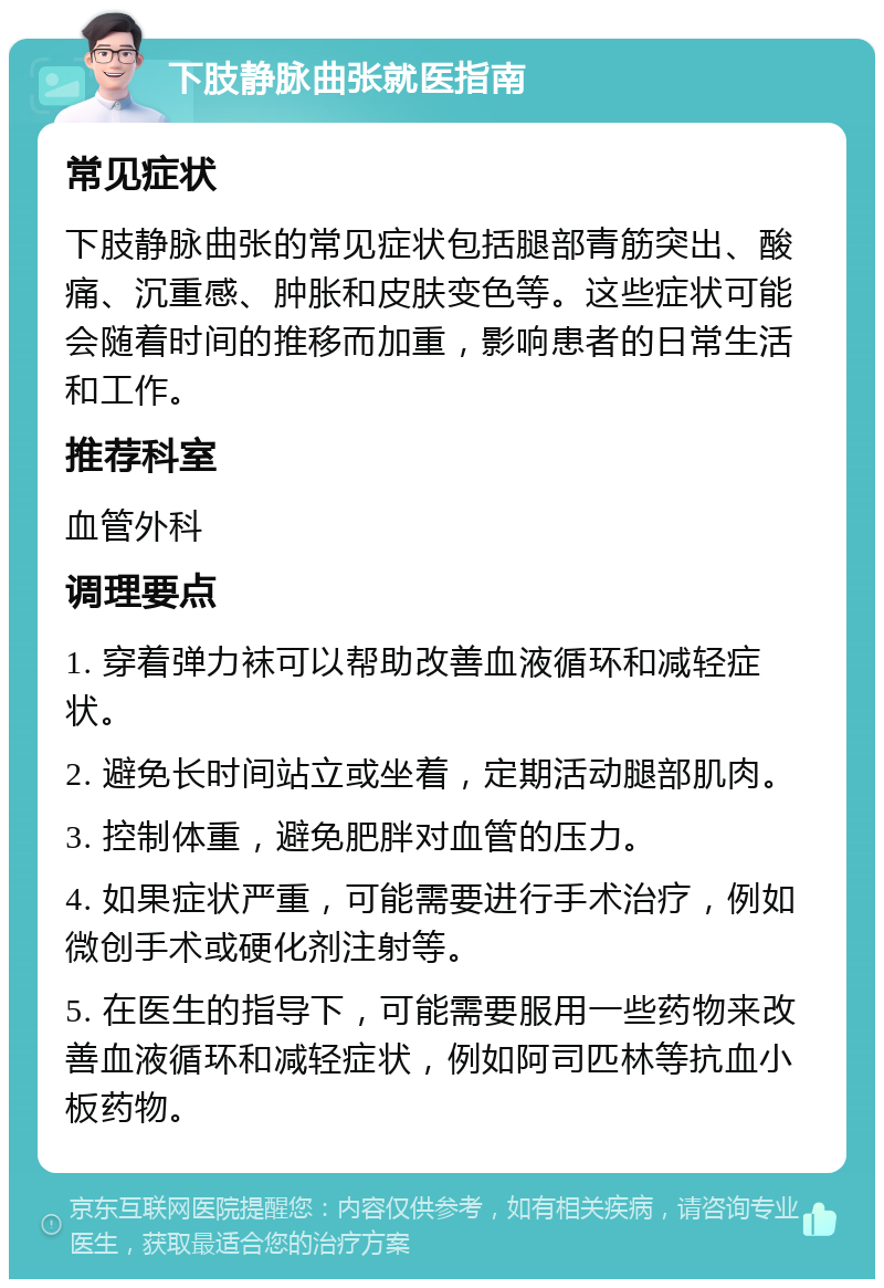 下肢静脉曲张就医指南 常见症状 下肢静脉曲张的常见症状包括腿部青筋突出、酸痛、沉重感、肿胀和皮肤变色等。这些症状可能会随着时间的推移而加重，影响患者的日常生活和工作。 推荐科室 血管外科 调理要点 1. 穿着弹力袜可以帮助改善血液循环和减轻症状。 2. 避免长时间站立或坐着，定期活动腿部肌肉。 3. 控制体重，避免肥胖对血管的压力。 4. 如果症状严重，可能需要进行手术治疗，例如微创手术或硬化剂注射等。 5. 在医生的指导下，可能需要服用一些药物来改善血液循环和减轻症状，例如阿司匹林等抗血小板药物。