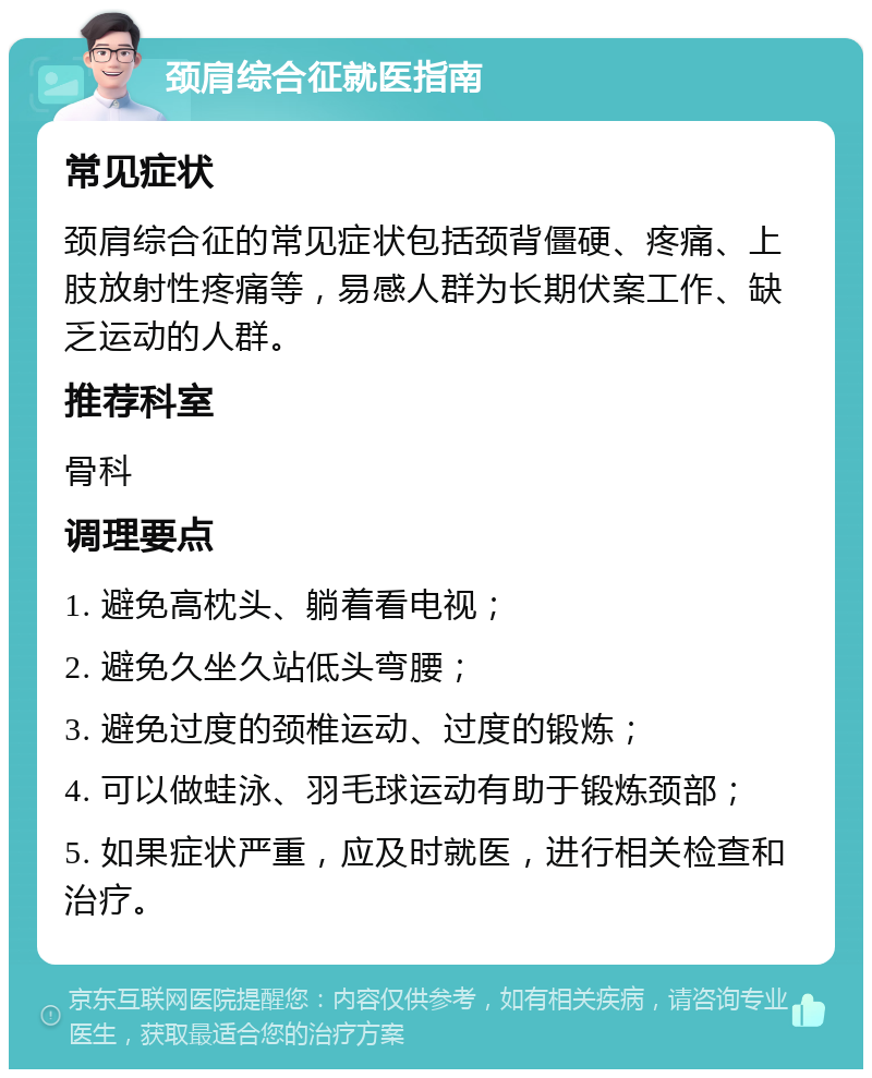 颈肩综合征就医指南 常见症状 颈肩综合征的常见症状包括颈背僵硬、疼痛、上肢放射性疼痛等，易感人群为长期伏案工作、缺乏运动的人群。 推荐科室 骨科 调理要点 1. 避免高枕头、躺着看电视； 2. 避免久坐久站低头弯腰； 3. 避免过度的颈椎运动、过度的锻炼； 4. 可以做蛙泳、羽毛球运动有助于锻炼颈部； 5. 如果症状严重，应及时就医，进行相关检查和治疗。