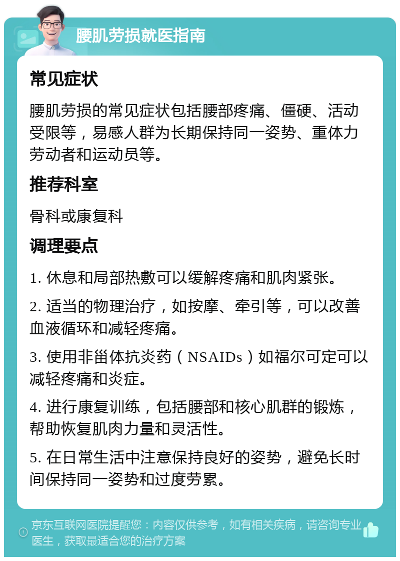 腰肌劳损就医指南 常见症状 腰肌劳损的常见症状包括腰部疼痛、僵硬、活动受限等，易感人群为长期保持同一姿势、重体力劳动者和运动员等。 推荐科室 骨科或康复科 调理要点 1. 休息和局部热敷可以缓解疼痛和肌肉紧张。 2. 适当的物理治疗，如按摩、牵引等，可以改善血液循环和减轻疼痛。 3. 使用非甾体抗炎药（NSAIDs）如福尔可定可以减轻疼痛和炎症。 4. 进行康复训练，包括腰部和核心肌群的锻炼，帮助恢复肌肉力量和灵活性。 5. 在日常生活中注意保持良好的姿势，避免长时间保持同一姿势和过度劳累。