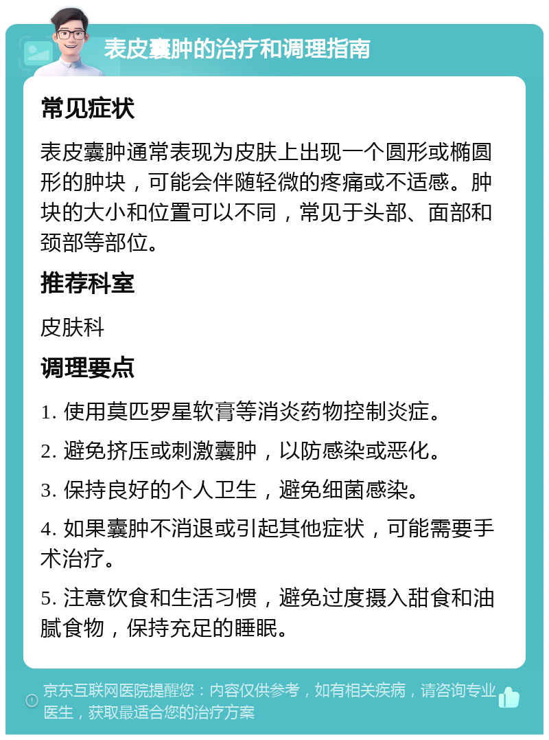 表皮囊肿的治疗和调理指南 常见症状 表皮囊肿通常表现为皮肤上出现一个圆形或椭圆形的肿块，可能会伴随轻微的疼痛或不适感。肿块的大小和位置可以不同，常见于头部、面部和颈部等部位。 推荐科室 皮肤科 调理要点 1. 使用莫匹罗星软膏等消炎药物控制炎症。 2. 避免挤压或刺激囊肿，以防感染或恶化。 3. 保持良好的个人卫生，避免细菌感染。 4. 如果囊肿不消退或引起其他症状，可能需要手术治疗。 5. 注意饮食和生活习惯，避免过度摄入甜食和油腻食物，保持充足的睡眠。