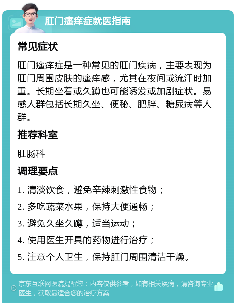 肛门瘙痒症就医指南 常见症状 肛门瘙痒症是一种常见的肛门疾病，主要表现为肛门周围皮肤的瘙痒感，尤其在夜间或流汗时加重。长期坐着或久蹲也可能诱发或加剧症状。易感人群包括长期久坐、便秘、肥胖、糖尿病等人群。 推荐科室 肛肠科 调理要点 1. 清淡饮食，避免辛辣刺激性食物； 2. 多吃蔬菜水果，保持大便通畅； 3. 避免久坐久蹲，适当运动； 4. 使用医生开具的药物进行治疗； 5. 注意个人卫生，保持肛门周围清洁干燥。