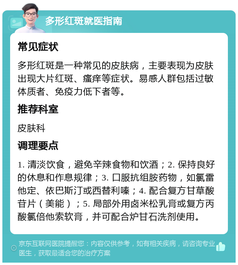 多形红斑就医指南 常见症状 多形红斑是一种常见的皮肤病，主要表现为皮肤出现大片红斑、瘙痒等症状。易感人群包括过敏体质者、免疫力低下者等。 推荐科室 皮肤科 调理要点 1. 清淡饮食，避免辛辣食物和饮酒；2. 保持良好的休息和作息规律；3. 口服抗组胺药物，如氯雷他定、依巴斯汀或西替利嗪；4. 配合复方甘草酸苷片（美能）；5. 局部外用卤米松乳膏或复方丙酸氯倍他索软膏，并可配合炉甘石洗剂使用。